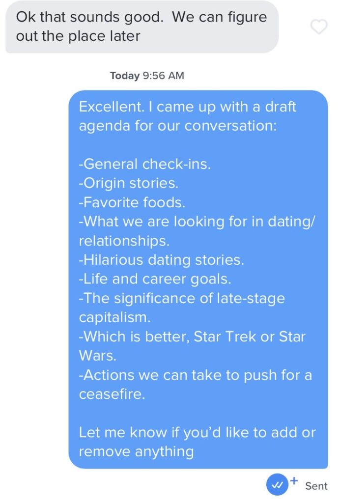 Screenshot of a text conversation. One person writes "Ok that sounds good. We can figure out the place later. Another person writes, "Excellent. I came up with a draft agenda for our conversation: general check-ins, origin stories, favorite foods, what we're looing for in dating/relationships, hilarious dating stories, life and career goals, the significance of late-stage capitalism, which is better: Star Trek or Star Wars, Actions we can take to push for a ceasefire. Let me know if you'd like to add or remove anything."